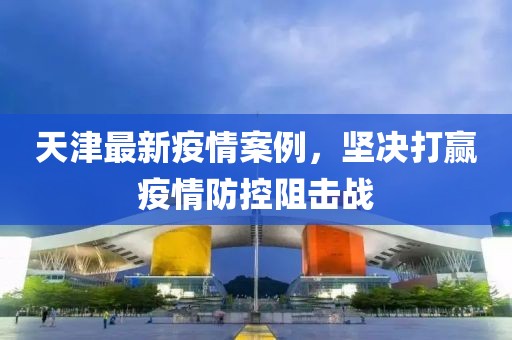 天津最新疫情案例，堅(jiān)決打贏疫情防控阻擊戰(zhàn)