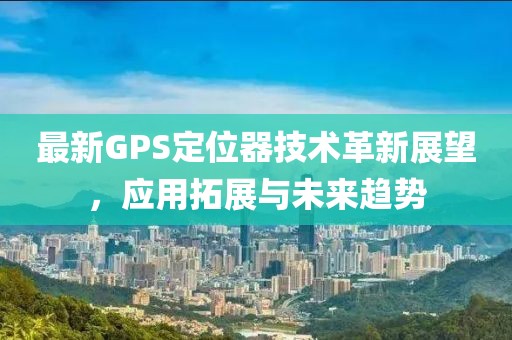 最新GPS定位器技術(shù)革新展望，應(yīng)用拓展與未來趨勢