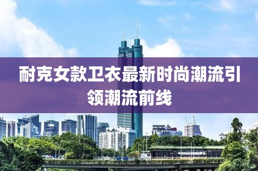 耐克女款衛(wèi)衣最新時(shí)尚潮流引領(lǐng)潮流前線