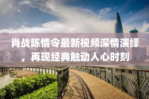 肖戰(zhàn)陳情令最新視頻深情演繹，再現(xiàn)經(jīng)典觸動(dòng)人心時(shí)刻