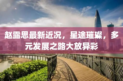 趙露思最新近況，星途璀璨，多元發(fā)展之路大放異彩