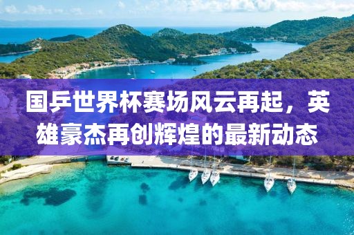 國乒世界杯賽場風云再起，英雄豪杰再創(chuàng)輝煌的最新動態(tài)