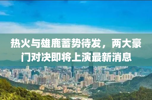 熱火與雄鹿蓄勢待發(fā)，兩大豪門對決即將上演最新消息