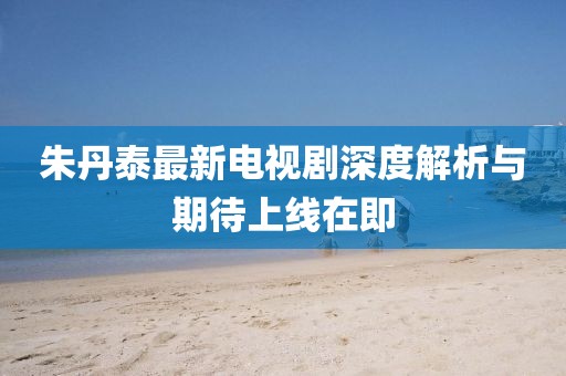朱丹泰最新電視劇深度解析與期待上線(xiàn)在即