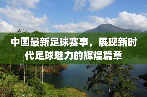 中國(guó)最新足球賽事，展現(xiàn)新時(shí)代足球魅力的輝煌篇章