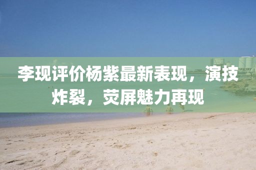 李現(xiàn)評價楊紫最新表現(xiàn)，演技炸裂，熒屏魅力再現(xiàn)