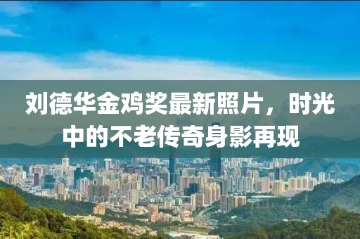 劉德華金雞獎最新照片，時光中的不老傳奇身影再現(xiàn)