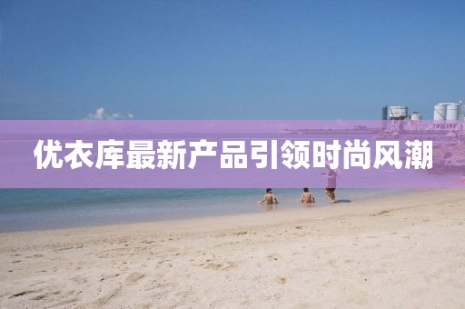 優(yōu)衣庫(kù)最新產(chǎn)品引領(lǐng)時(shí)尚風(fēng)潮