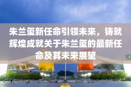 朱蘭璽新任命引領(lǐng)未來，鑄就輝煌成就關(guān)于朱蘭璽的最新任命及其未來展望