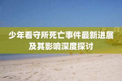 少年看守所死亡事件最新進(jìn)展及其影響深度探討
