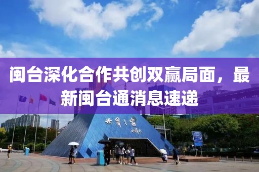 閩臺(tái)深化合作共創(chuàng)雙贏局面，最新閩臺(tái)通消息速遞