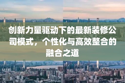 創(chuàng)新力量驅(qū)動下的最新裝修公司模式，個(gè)性化與高效整合的融合之道