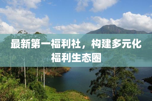 最新第一福利社，構(gòu)建多元化福利生態(tài)圈