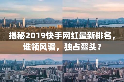 揭秘2019快手網(wǎng)紅最新排名，誰領(lǐng)風(fēng)騷，獨(dú)占鰲頭？