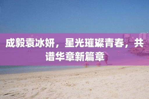 成毅袁冰妍，星光璀璨青春，共譜華章新篇章