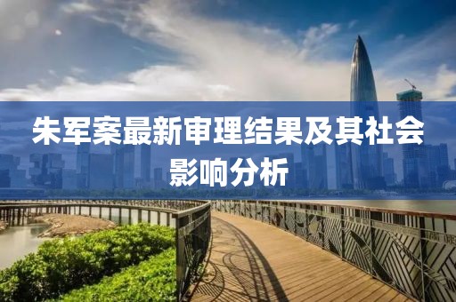 朱軍案最新審理結果及其社會影響分析