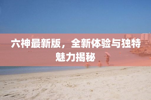 六神最新版，全新體驗與獨特魅力揭秘
