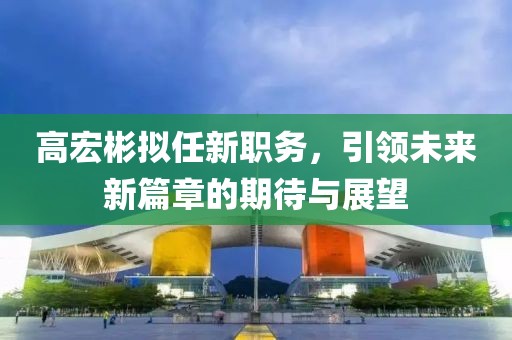 高宏彬擬任新職務(wù)，引領(lǐng)未來新篇章的期待與展望
