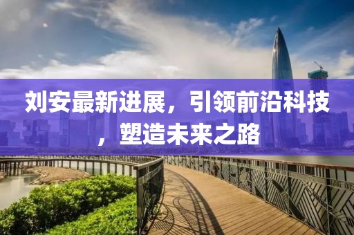 劉安最新進(jìn)展，引領(lǐng)前沿科技，塑造未來之路