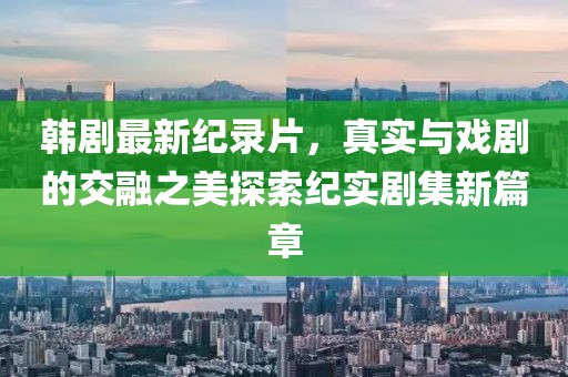 韓劇最新紀錄片，真實與戲劇的交融之美探索紀實劇集新篇章