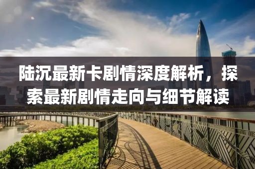陸沉最新卡劇情深度解析，探索最新劇情走向與細(xì)節(jié)解讀