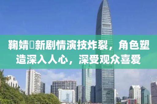 鞠婧祎新劇情演技炸裂，角色塑造深入人心，深受觀眾喜愛(ài)