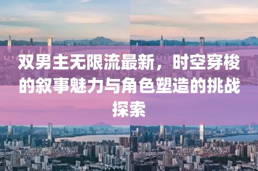 雙男主無(wú)限流最新，時(shí)空穿梭的敘事魅力與角色塑造的挑戰(zhàn)探索