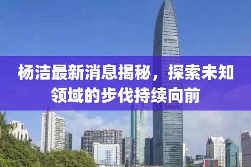 楊潔最新消息揭秘，探索未知領(lǐng)域的步伐持續(xù)向前