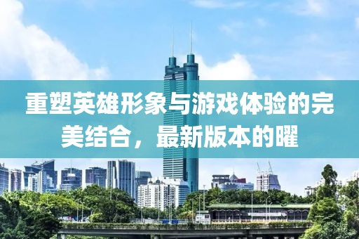 重塑英雄形象與游戲體驗的完美結合，最新版本的曜
