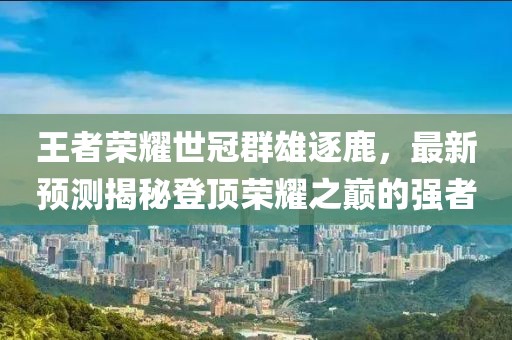 王者榮耀世冠群雄逐鹿，最新預(yù)測(cè)揭秘登頂榮耀之巔的強(qiáng)者