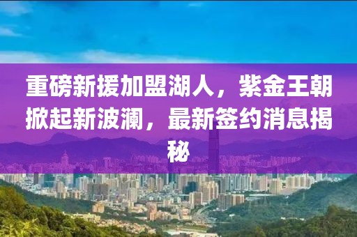 重磅新援加盟湖人，紫金王朝掀起新波瀾，最新簽約消息揭秘