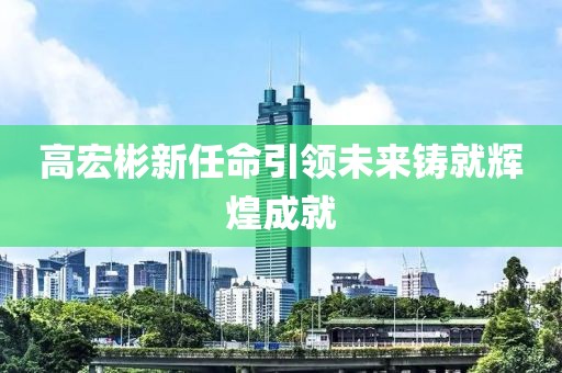 高宏彬新任命引領(lǐng)未來鑄就輝煌成就
