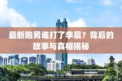 最新跑男誰打了李晨？背后的故事與真相揭秘