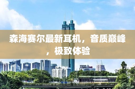 森海賽爾最新耳機(jī)，音質(zhì)巔峰，極致體驗