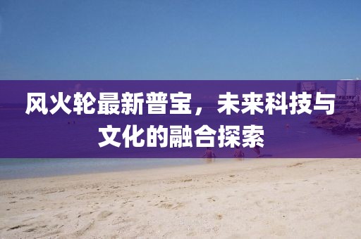 風(fēng)火輪最新普寶，未來科技與文化的融合探索