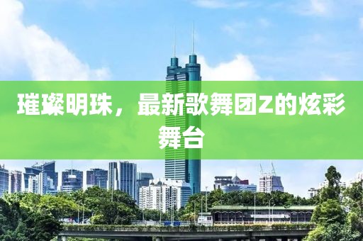 璀璨明珠，最新歌舞團(tuán)Z的炫彩舞臺(tái)