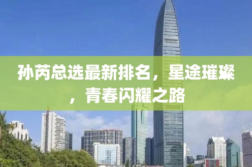 孫芮總選最新排名，星途璀璨，青春閃耀之路
