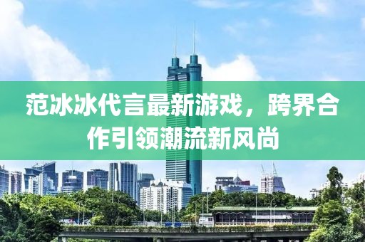 范冰冰代言最新游戲，跨界合作引領(lǐng)潮流新風(fēng)尚