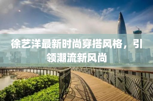 徐藝洋最新時尚穿搭風(fēng)格，引領(lǐng)潮流新風(fēng)尚