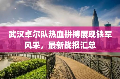 武漢卓爾隊(duì)熱血拼搏展現(xiàn)鐵軍風(fēng)采，最新戰(zhàn)報(bào)匯總