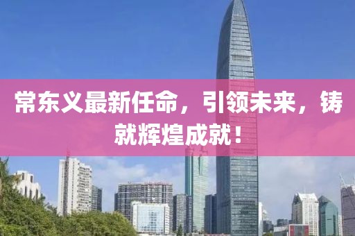 常東義最新任命，引領(lǐng)未來(lái)，鑄就輝煌成就！