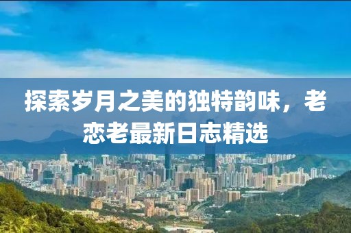 探索歲月之美的獨特韻味，老戀老最新日志精選