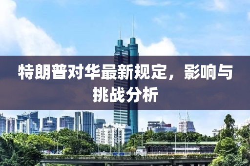 特朗普對(duì)華最新規(guī)定，影響與挑戰(zhàn)分析