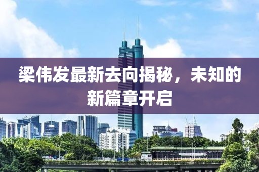 梁偉發(fā)最新去向揭秘，未知的新篇章開啟