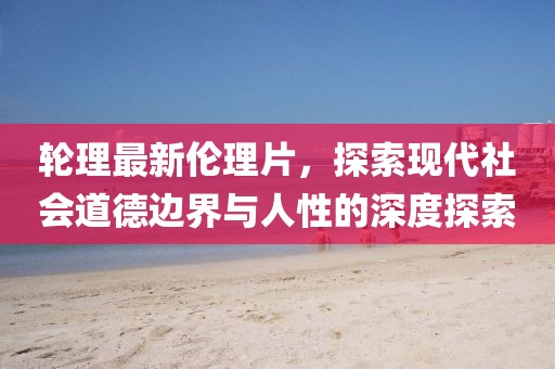 輪理最新倫理片，探索現(xiàn)代社會(huì)道德邊界與人性的深度探索