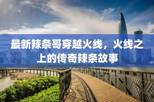 最新辣條哥穿越火線，火線之上的傳奇辣條故事