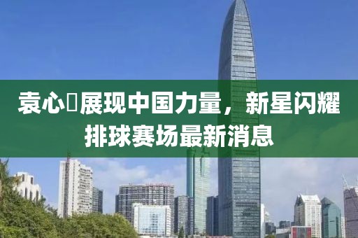 袁心玥展現(xiàn)中國(guó)力量，新星閃耀排球賽場(chǎng)最新消息