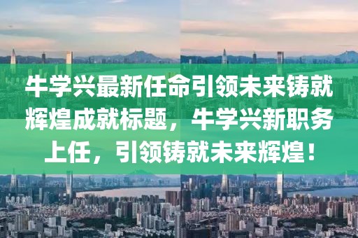 牛學(xué)興最新任命引領(lǐng)未來鑄就輝煌成就標題，牛學(xué)興新職務(wù)上任，引領(lǐng)鑄就未來輝煌！