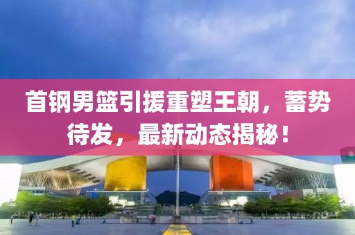 首鋼男籃引援重塑王朝，蓄勢待發(fā)，最新動態(tài)揭秘！