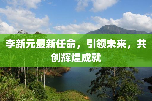 李新元最新任命，引領(lǐng)未來，共創(chuàng)輝煌成就